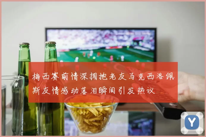 梅西赛前情深拥抱老友马克西洛佩斯友情感动落泪瞬间引发热议